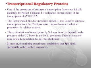 •Transcriptional Regulatory Proteins
•

One of the prototypes of eukaryotic transcription factors was initially
identified by Robert Tjian and his colleagues during studies of the
transcription of SV40 DNA.

•

This factor (called Sp1, for specificity protein 1) was found to stimulate
transcription from the SV40promoter, but not from several other
promoters, in cell-free extracts.

•

Then, stimulation of transcription by Sp1 was found to depend on the
presence of the GC boxes in the SV40 promoter: If these sequences
were deleted, stimulation by Sp1 was abolished.

•

Moreover, footprinting experiments established that Sp1 binds
specifically to the GC box sequences.

 