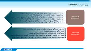 Designed
By:
XX 16
Designed
By:
25 16
‌‫ايا‌و‌معايب‌ايجاد‬‫ز‬‫م‬Sandbox‌‫ها‬
‫ممکن‬‫است‬‫تاثير‬‫زیادی‬‫در‬‫ایجاد‬‫شمول‬‫مالی‬‫در‬‫یک‬‫کشور‬‫داشته‬‫باشند‬
‫باعث‬‫ایجاد‬‫یک‬‫محيط‬‫توانمندساز‬‫برای‬‫نوآوران‬‫می‬‫گردند‬
‫باعث‬‫وارد‬‫شدن‬‫رگوالتور‬‫در‬‫بازارهای‬‫نوآورانه‬‫برای‬‫ارزیابی‬‫ریسکهای‬‫مرتبط‬‫می‬‫ش‬‫وند‬
‫باعث‬‫آشنایی‬‫رگوالتور‬‫با‬‫مزایایی‬‫که‬‫تکنولوژی‬‫به‬‫همراه‬‫می‬،‫آورد‬‫ميشوند‬
‫به‬‫وضع‬‫قوانين‬‫ماندگارتر‬‫برای‬‫سرویسهای‬‫نوآورانه‬‫کمک‬‫می‬‫کنند‬
‫ایحاد‬ ‫مزایای‬
SandBox‫ها‬
‫ایحاد‬ ‫معایب‬
SandBox‫ها‬
‫طراحی‬‫و‬‫ایجاد‬‫آنها‬‫می‬‫تواند‬‫به‬‫زمان‬‫و‬‫هزینه‬‫زیاد‬‫نياز‬‫داشته‬‫باشد‬
‫راهبری‬‫آنها‬‫به‬‫تيم‬‫ماهر‬‫فنی‬‫نطاز‬‫دارد‬
‫تاثير‬‫آنها‬‫در‬‫شمول‬‫مالی‬‫در‬‫یک‬‫کشور‬‫الزم‬‫و‬‫کافی‬‫نيست‬
‫بسياری‬‫از‬‫سواالت‬‫رگوالتورها‬‫در‬‫رابطه‬‫با‬‫نوآوری‬‫ها‬‫بدون‬‫آنها‬‫نيز‬‫قابل‬‫پاسخگو‬‫یی‬‫است‬
‫ممکن‬‫است‬‫رگوالتورها‬‫را‬‫از‬‫استفاده‬‫از‬‫دیگر‬‫ابزارها‬‫برای‬‫ارزیابی‬‫نوآوری‬‫غافل‬‫س‬‫ازد‬
 
