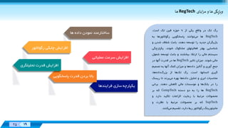 Designed
By:
XX 19
Designed
By:
25 19
‌‌‫ايای‬‫ز‬‫ويژپگی‌ها‌و‌م‬RegTech‫ها‬
‫ها‬ ‫داده‬ ‫نمودن‬ ‫ساختارمند‬
‫رگ‬‫تک‬‫در‬‫واقع‬‫یکی‬‫از‬9‫حوزه‬‫فين‬‫تک‬‫است‬.
RegTech‫ها‬‫می‬‫توانند‬‫پاسخگویی‬‫رگوالتورها‬‫به‬
‫بازیگران‬‫جدید‬‫را‬‫توسعه‬،‫دهند‬‫باعث‬‫شفاف‬‫شدن‬‫و‬
‫شناسایی‬‫بهتر‬‫فعاليتهای‬‫مشکوک‬،‫شوند‬‫یکپا‬‫رچگی‬
‫سيستم‬‫مالی‬‫را‬‫ارتقاء‬‫ببخشند‬‫و‬‫باعث‬‫توسعه‬‫ش‬‫مول‬
‫مالی‬‫شوند‬.‫ميزان‬‫تاثير‬RegTech‫ها‬‫در‬‫قدرت‬‫آنها‬‫در‬
‫جمع‬‫آوری‬‫و‬‫آناليز‬‫داده‬‫ها‬‫و‬‫ميزان‬‫کمک‬‫آنها‬‫به‬‫تصمي‬‫م‬
‫گيری‬،‫انسانها‬‫است‬.‫رگ‬‫تک‬‫ها‬‫از‬،‫ها‬‫داده‬‫بزرگ‬
‫محاسبات‬‫ابری‬‫و‬‫تحليل‬‫ها‬‫داده‬‫بهره‬‫می‬‫برند‬‫تا‬‫ریسک‬
‫را‬‫در‬‫ها‬‫بانک‬‫و‬‫موسسات‬‫مالی‬‫کاهش‬‫دهند‬.‫برخی‬
RegTech‫ها‬‫را‬‫به‬‫دو‬‫دسته‬CompTech‫که‬‫بر‬
‫محصوالت‬‫مرتبط‬‫با‬‫رعایت‬‫الزامات‬‫تاکيد‬‫دارد‬‫و‬
SupTech‫که‬‫بر‬‫محصوالت‬‫مرتبط‬‫با‬‫نظارت‬‫و‬
‫مانيتورینگ‬‫رگوالتور‬‫ربط‬،‫دارد‬‫تقسيم‬‫می‬‫کنند‬.
‫رگوالتور‬ ‫چابکی‬ ‫افزایش‬
‫تحليلگ‬ ‫قدرت‬ ‫افزایش‬‫ری‬
‫پاسخگویی‬ ‫قدرت‬ ‫بردن‬ ‫باال‬
‫عملياتی‬ ‫سرعت‬ ‫افزایش‬
‫فراینده‬ ‫سازی‬ ‫یکپارچه‬‫ا‬
 