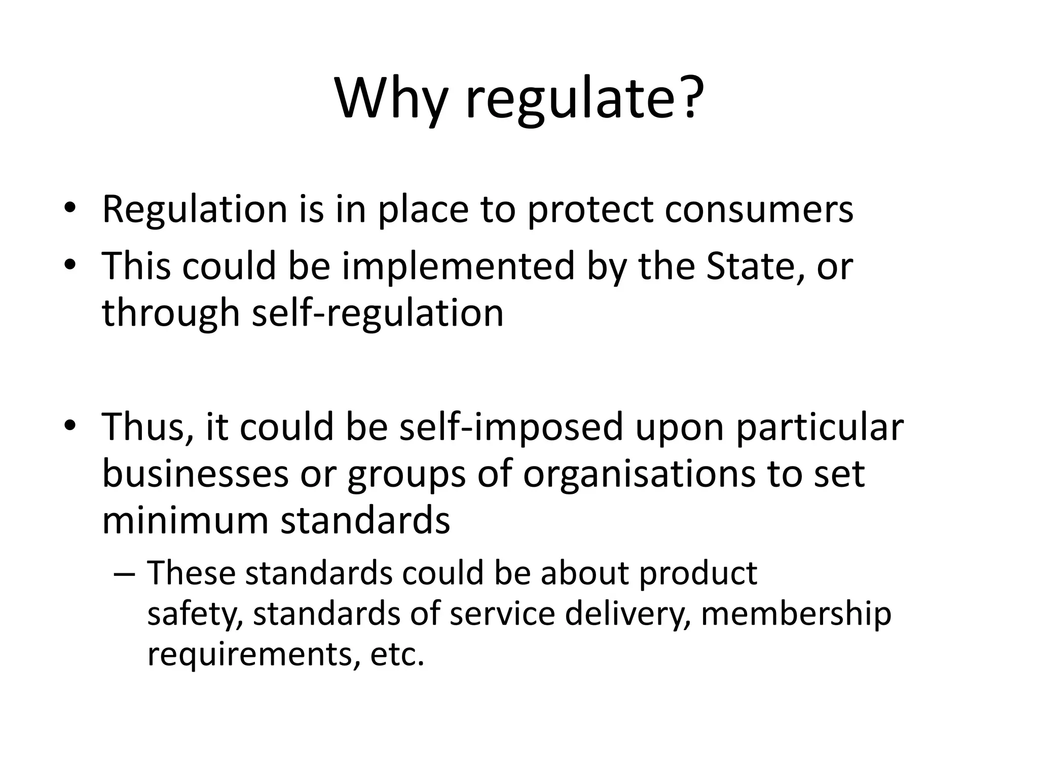 Why regulate?
• Regulation is in place to protect consumers
• This could be implemented by the State, or
  through self-regulation

• Thus, it could be self-imposed upon particular
  businesses or groups of organisations to set
  minimum standards
  – These standards could be about product
    safety, standards of service delivery, membership
    requirements, etc.
 
