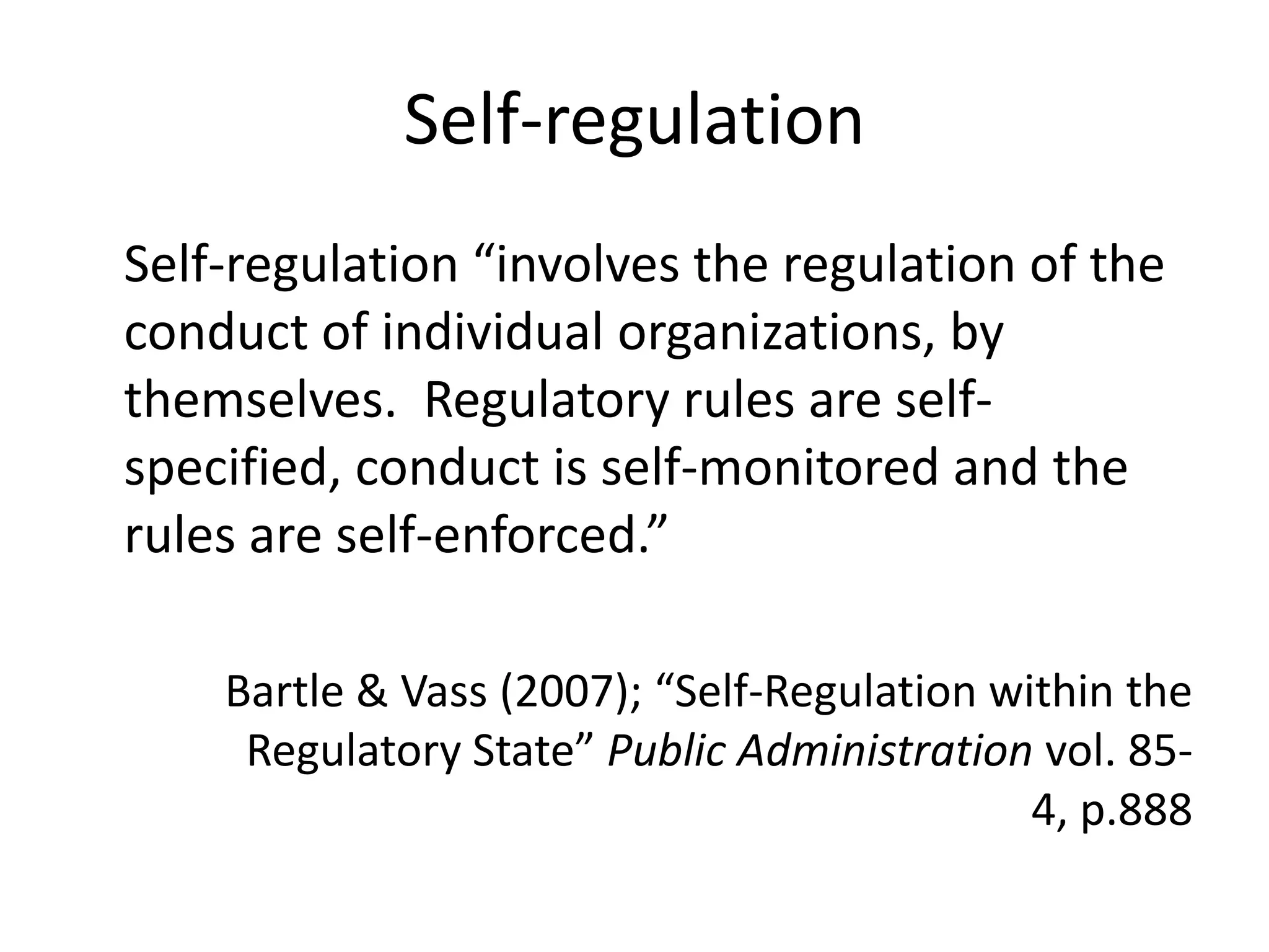 Self-regulation
Self-regulation “involves the regulation of the
conduct of individual organizations, by
themselves. Regulatory rules are self-
specified, conduct is self-monitored and the
rules are self-enforced.”

    Bartle & Vass (2007); “Self-Regulation within the
     Regulatory State” Public Administration vol. 85-
                                             4, p.888
 