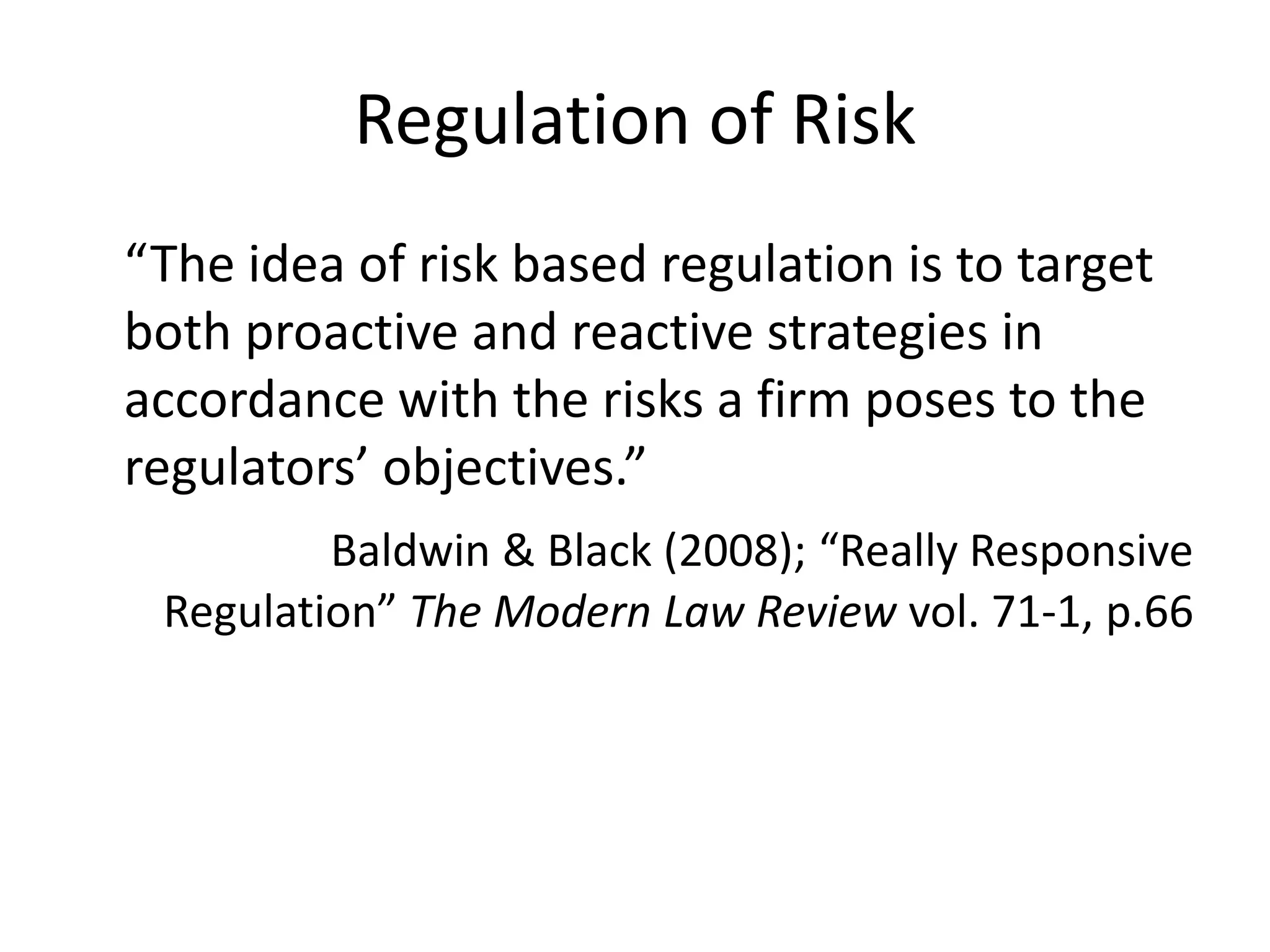 Regulation of Risk
“The idea of risk based regulation is to target
both proactive and reactive strategies in
accordance with the risks a firm poses to the
regulators’ objectives.”
         Baldwin & Black (2008); “Really Responsive
 Regulation” The Modern Law Review vol. 71-1, p.66
 