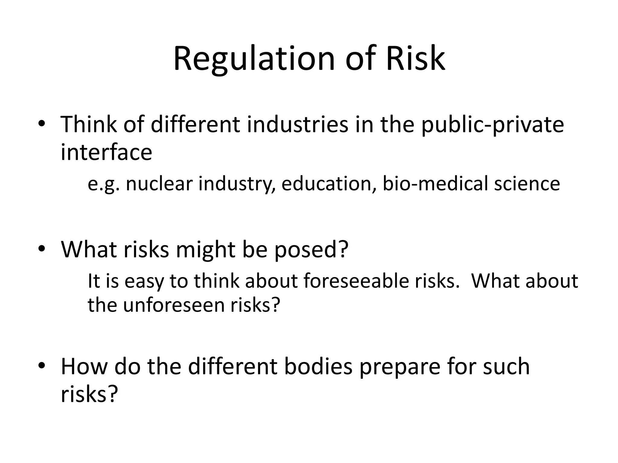 Regulation of Risk
• Think of different industries in the public-private
  interface
     e.g. nuclear industry, education, bio-medical science

• What risks might be posed?
     It is easy to think about foreseeable risks. What about
     the unforeseen risks?

• How do the different bodies prepare for such
  risks?
 