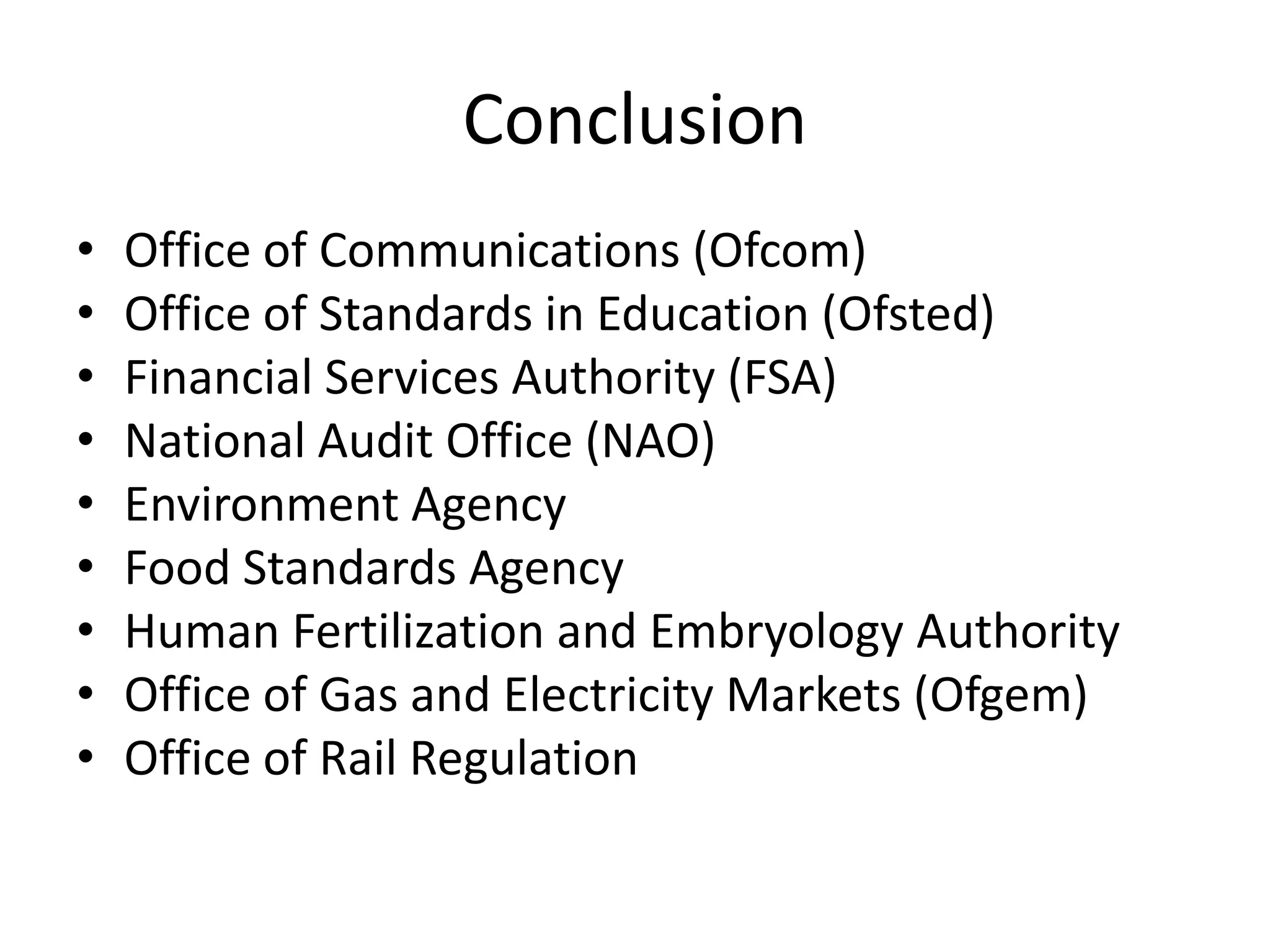 Conclusion
•   Office of Communications (Ofcom)
•   Office of Standards in Education (Ofsted)
•   Financial Services Authority (FSA)
•   National Audit Office (NAO)
•   Environment Agency
•   Food Standards Agency
•   Human Fertilization and Embryology Authority
•   Office of Gas and Electricity Markets (Ofgem)
•   Office of Rail Regulation
 