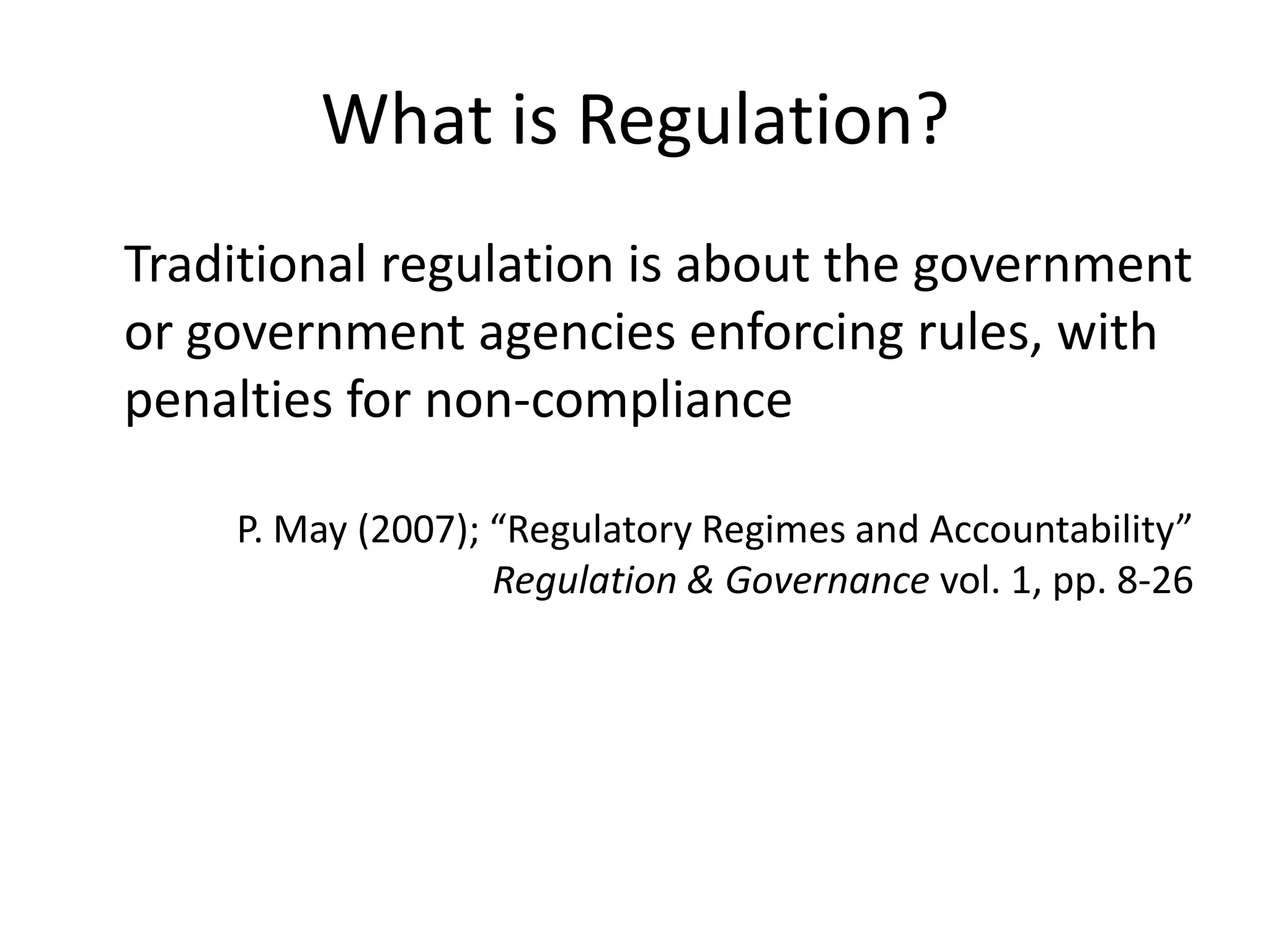 What is Regulation?
Traditional regulation is about the government
or government agencies enforcing rules, with
penalties for non-compliance

    P. May (2007); “Regulatory Regimes and Accountability”
                   Regulation & Governance vol. 1, pp. 8-26
 