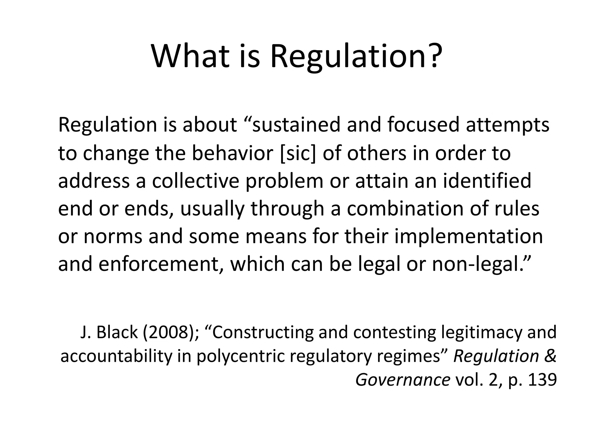 What is Regulation?
Regulation is about “sustained and focused attempts
to change the behavior [sic] of others in order to
address a collective problem or attain an identified
end or ends, usually through a combination of rules
or norms and some means for their implementation
and enforcement, which can be legal or non-legal.”

  J. Black (2008); “Constructing and contesting legitimacy and
accountability in polycentric regulatory regimes” Regulation &
                                      Governance vol. 2, p. 139
 