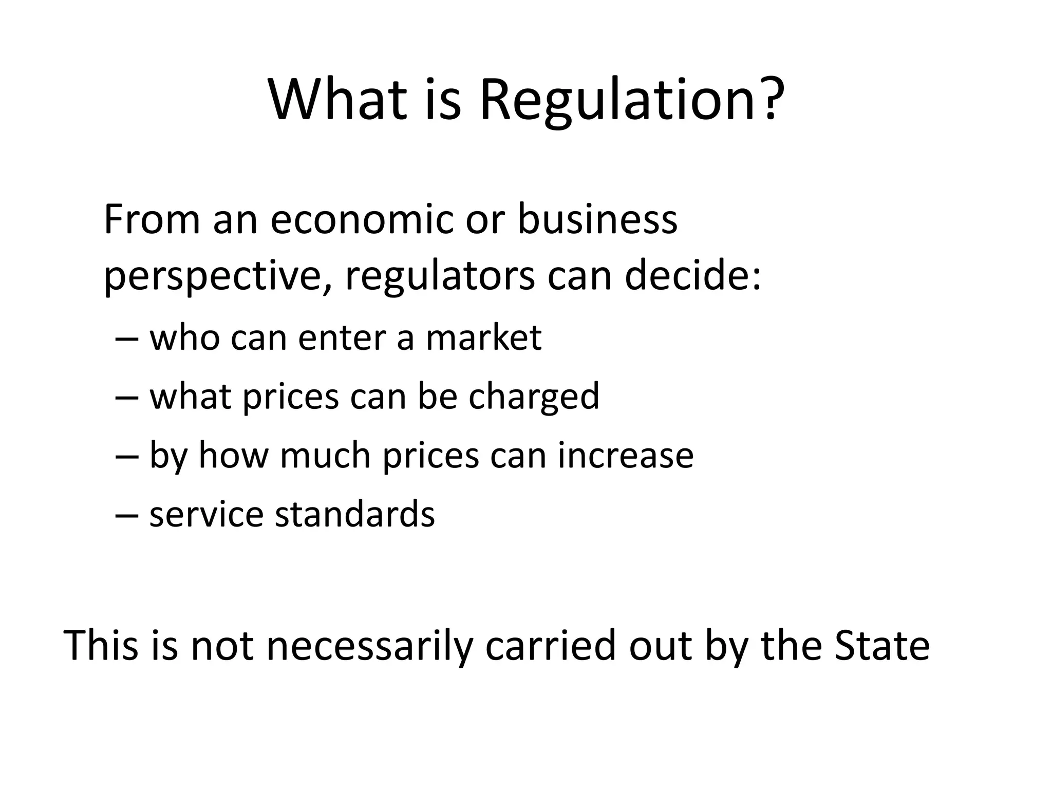 What is Regulation?
  From an economic or business
  perspective, regulators can decide:
  – who can enter a market
  – what prices can be charged
  – by how much prices can increase
  – service standards


This is not necessarily carried out by the State
 