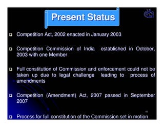 Present Status
Competition Act, 2002 enacted in January 2003
Competition Commission of India
2003 with one Member

established in October,

Full constitution of Commission and enforcement could not be
taken up due to legal challenge leading to process of
amendments
Competition (Amendment) Act, 2007 passed in September
2007
10

Process for full constitution of the Commission set in motion

 