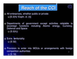 Reach of the CCI
All enterprises, whether public or private
[S 2(h)/ Expln. cl. (l)]
Departments of government except activities relatable to
sovereign functions including Atomic energy, Currency,
Defence and Space
(S 2(h))
Extra territoriality
(S 32)
Provision to enter into MOUs or arrangements with foreign
competition authorities
12
(S 18)

 