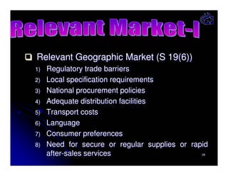 Relevant Geographic Market (S 19(6))
1)
2)
3)
4)
5)
6)
7)
8)

Regulatory trade barriers
Local specification requirements
National procurement policies
Adequate distribution facilities
Transport costs
Language
Consumer preferences
Need for secure or regular supplies or rapid
after-sales services
29

 