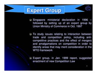 Expert Group
Singapore ministerial declaration in 1996 –
followed by setting up of an expert group by
Union Ministry of Commerce in Oct. 1997
To study issues relating to interaction between
trade and competition policy, including anticompetitive practices and the effect of mergers
and amalgamations on competition in order to
identify areas that may merit consideration in the
WTO framework
Expert group, in Jan. 1999 report, suggested
enactment of new Competition Law
6

 
