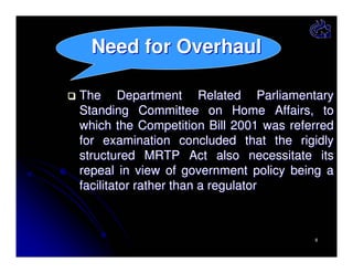 Need for Overhaul
The Department Related Parliamentary
Standing Committee on Home Affairs, to
which the Competition Bill 2001 was referred
for examination concluded that the rigidly
structured MRTP Act also necessitate its
repeal in view of government policy being a
facilitator rather than a regulator

8

 