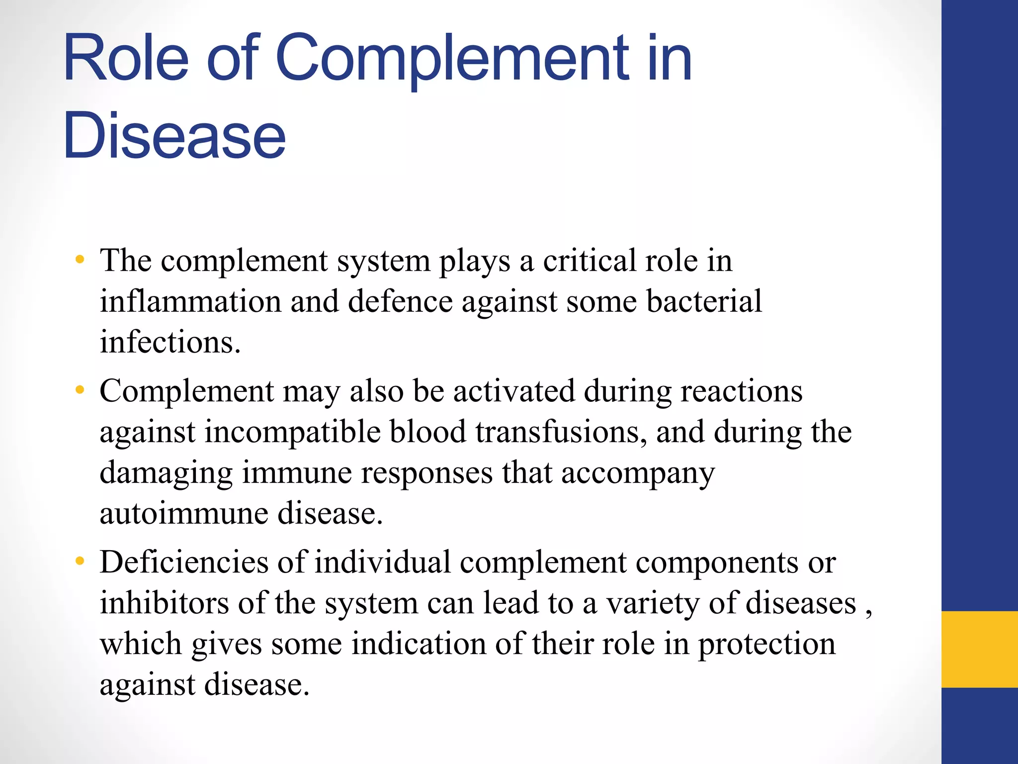 Role of Complement in
Disease
• The complement system plays a critical role in
inflammation and defence against some bacterial
infections.
• Complement may also be activated during reactions
against incompatible blood transfusions, and during the
damaging immune responses that accompany
autoimmune disease.
• Deficiencies of individual complement components or
inhibitors of the system can lead to a variety of diseases ,
which gives some indication of their role in protection
against disease.
 