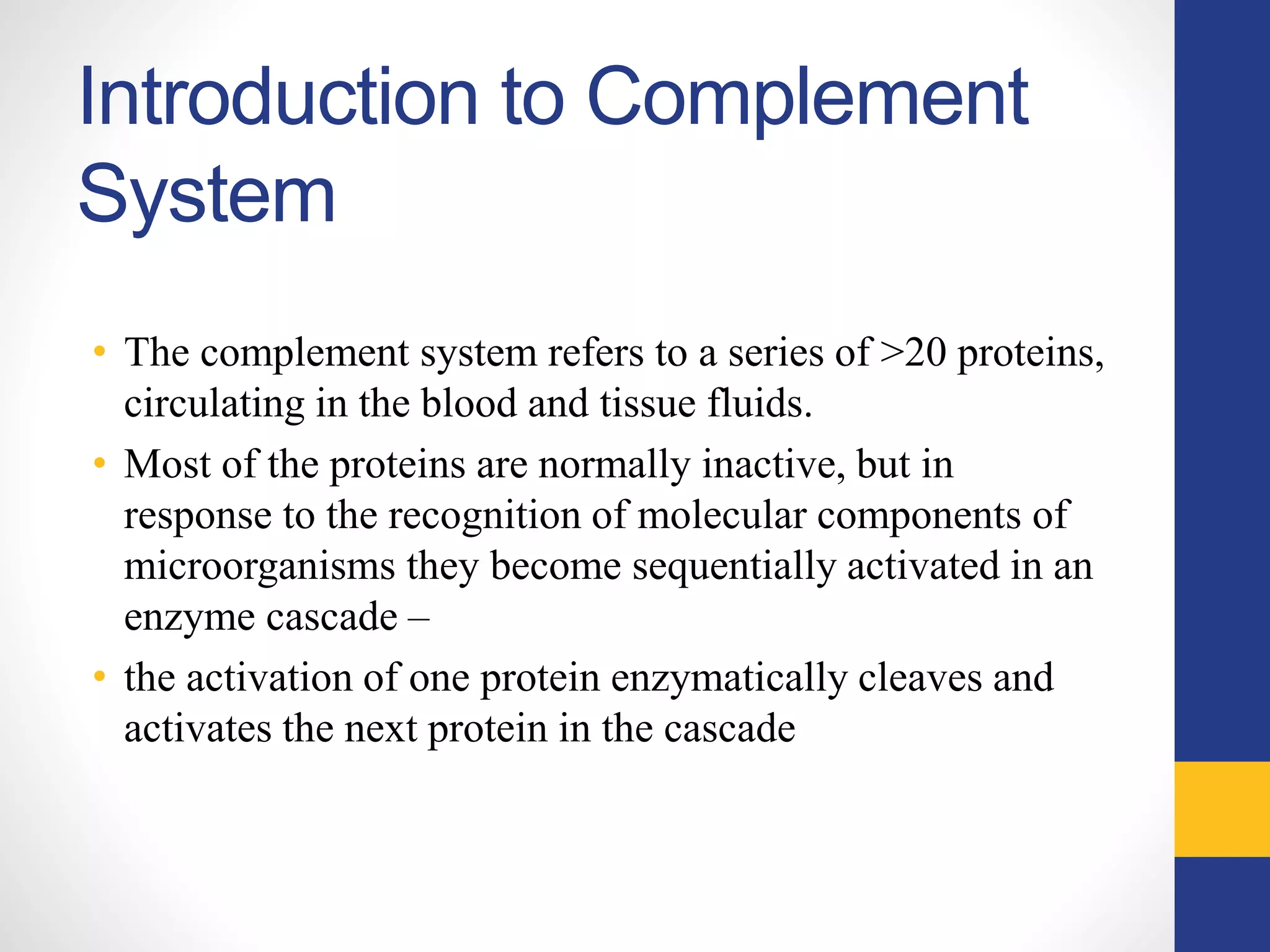 Introduction to Complement
System
• The complement system refers to a series of >20 proteins,
circulating in the blood and tissue fluids.
• Most of the proteins are normally inactive, but in
response to the recognition of molecular components of
microorganisms they become sequentially activated in an
enzyme cascade –
• the activation of one protein enzymatically cleaves and
activates the next protein in the cascade
 
