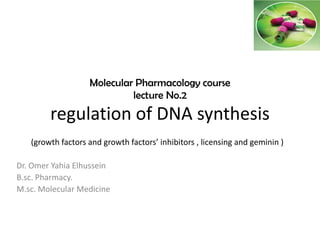 Molecular Pharmacology course
lecture No.2
regulation of DNA synthesis
(growth factors and growth factors’ inhibitors , licensing and geminin )
Dr. Omer Yahia Elhussein
B.sc. Pharmacy.
M.sc. Molecular Medicine
 