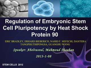 Regulation of Embryonic Stem
Cell Pluripotency by Heat Shock
Protein 90
ERIC BRADLEY, ERHARD BIEBERICH, NAHID F. MIVECHI, DANTERA
TANGPISUTHIPONGSA, GUANGHU WANG
STEM CELLS 2012
Speaker: Abelrasoul, Mahmoud Shaaban
2013-1-08
 