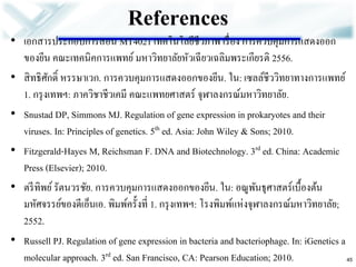 References 
•เอกสารประกอบการสอน MT4021 เทคโนโลยีชีวภาพ เรื่อง การควบคุมการแสดงออก ของยีน คณะเทคนิคการแพทย์ มหาวิทยาลัยหัวเฉียวเฉลิมพระเกียรติ 2556. •สิทธิศักดิ์ หรรษาเวก. การควบคุมการแสดงออกของยีน. ใน: เซลล์ชีววิทยาทางการแพทย์ 1. กรุงเทพฯ: ภาควิชาชีวเคมี คณะแพทยศาสตร์ จุฬาลงกรณ์มหาวิทยาลัย. 
•Snustad DP, Simmons MJ. Regulation of gene expression in prokaryotes and their viruses. In: Principles of genetics. 5th ed. Asia: John Wiley & Sons; 2010. 
•Fitzgerald-Hayes M, Reichsman F. DNA and Biotechnology. 3rd ed. China: Academic Press (Elsevier); 2010. •ตรีทิพย์ รัตนวรชัย. การควบคุมการแสดงออกของยีน. ใน: อณูพันธุศาสตร์เบื้องต้น มหัศจรรย์ของดีเอ็นเอ. พิมพ์ครั้งที่ 1. กรุงเทพฯ: โรงพิมพ์แห่งจุฬาลงกรณ์มหาวิทยาลัย; 2552. 
•Russell PJ. Regulation of gene expression in bacteria and bacteriophage. In: iGenetics a molecular approach. 3rd ed. San Francisco, CA: Pearson Education; 2010. 
45 