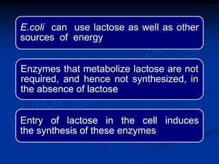 E.coli can use lactose as well as other
sources of energy
Enzymes that metabolize lactose are not
required, and hence not synthesized, in
the absence of lactose
Entry of lactose in the cell induces
the synthesis of these enzymes
 