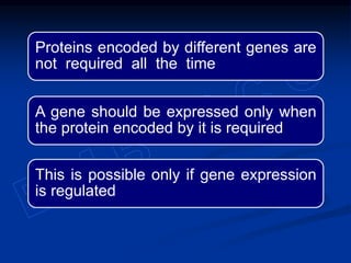 Proteins encoded by different genes are
not required all the time
A gene should be expressed only when
the protein encoded by it is required
This is possible only if gene expression
is regulated
 