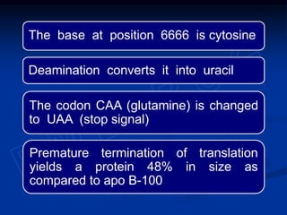 The base at position 6666 is cytosine
Deamination converts it into uracil
The codon CAA (glutamine) is changed
to UAA (stop signal)
Premature termination of translation
yields a protein 48% in size as
compared to apo B-100
 