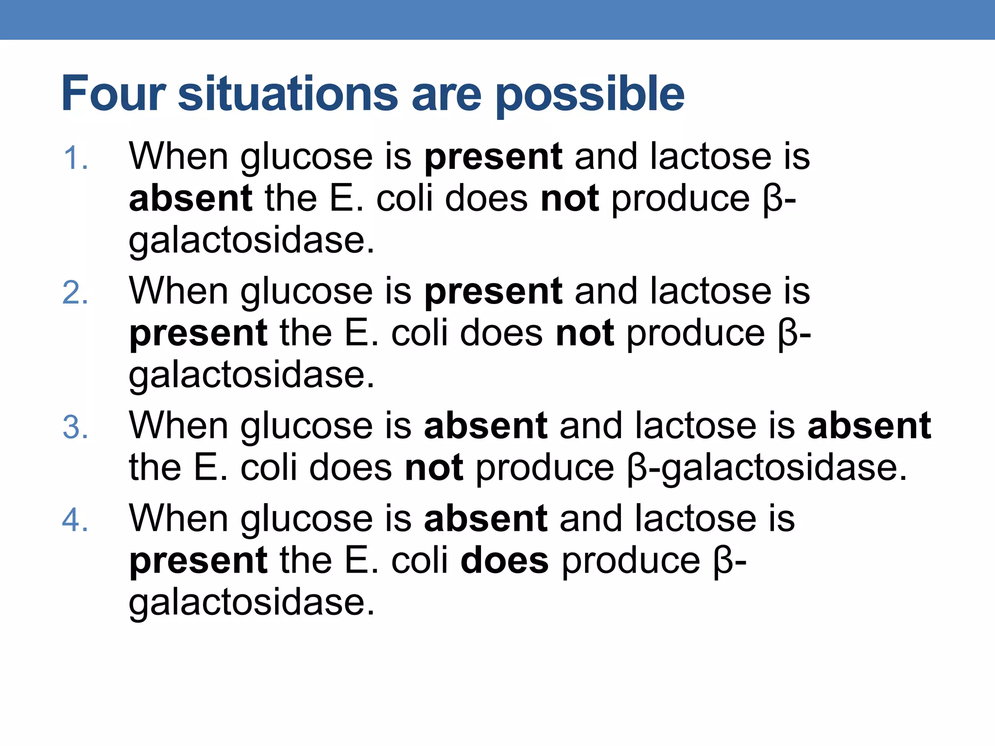Four situations are possible
1. When glucose is present and lactose is
absent the E. coli does not produce β-
galactosidase.
2. When glucose is present and lactose is
present the E. coli does not produce β-
galactosidase.
3. When glucose is absent and lactose is absent
the E. coli does not produce β-galactosidase.
4. When glucose is absent and lactose is
present the E. coli does produce β-
galactosidase.
 