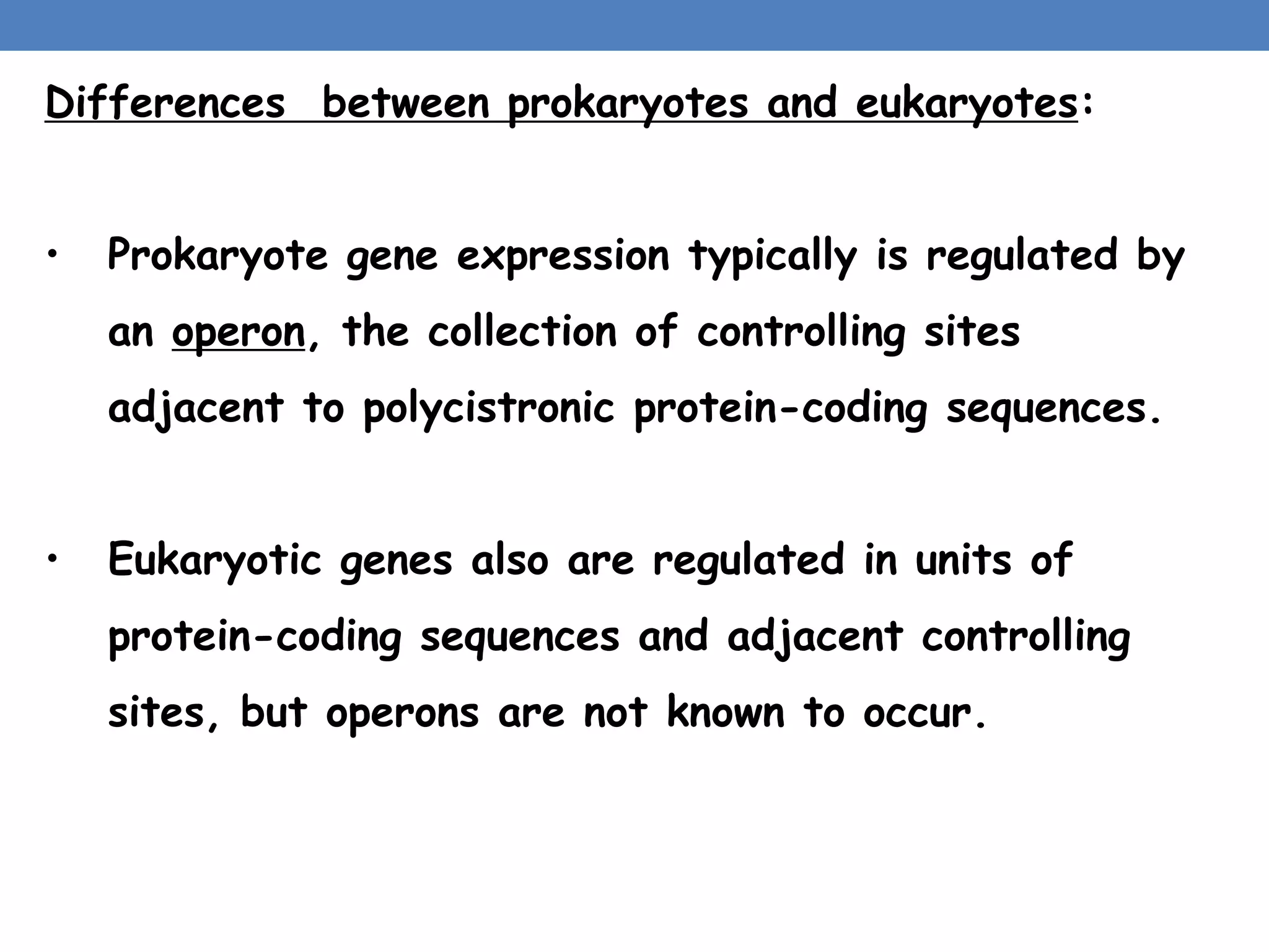Differences between prokaryotes and eukaryotes:
• Prokaryote gene expression typically is regulated by
an operon, the collection of controlling sites
adjacent to polycistronic protein-coding sequences.
• Eukaryotic genes also are regulated in units of
protein-coding sequences and adjacent controlling
sites, but operons are not known to occur.
 