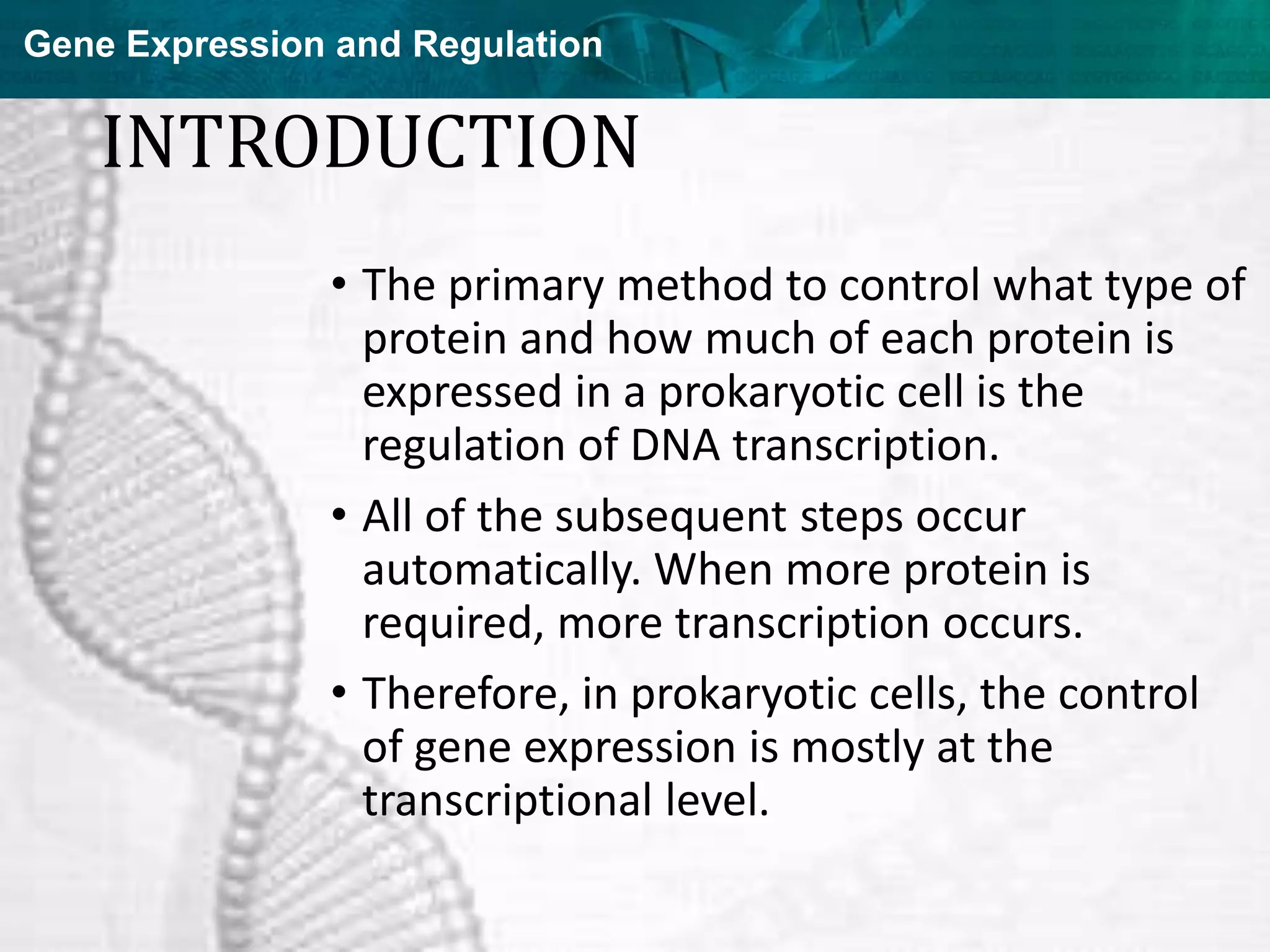 Gene Expression and Regulation
INTRODUCTION
• The primary method to control what type of
protein and how much of each protein is
expressed in a prokaryotic cell is the
regulation of DNA transcription.
• All of the subsequent steps occur
automatically. When more protein is
required, more transcription occurs.
• Therefore, in prokaryotic cells, the control
of gene expression is mostly at the
transcriptional level.
 