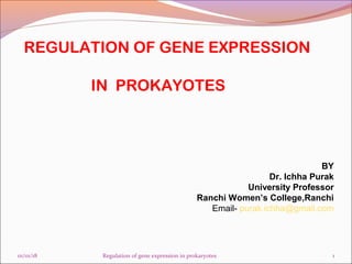 REGULATION OF GENE EXPRESSION
IN PROKAYOTES
BY
Dr. Ichha Purak
University Professor
Ranchi Women’s College,Ranchi
Email- purak.ichha@gmail.com
01/01/18 1Regulation of gene expression in prokaryotes
 