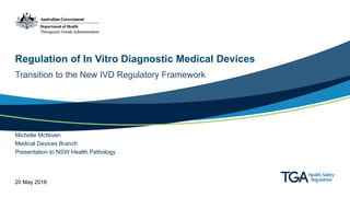 Regulation of In Vitro Diagnostic Medical Devices
Transition to the New IVD Regulatory Framework
Michelle McNiven
Medical Devices Branch
Presentation to NSW Health Pathology
20 May 2016
 