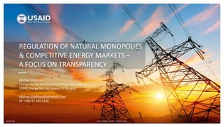 10/16/2018 USAID ENERGY SECURITY PROJECT (ESP) 1
REGULATION OF NATURAL MONOPOLIES
& COMPETITIVE ENERGY MARKETS –
A FOCUS ON TRANSPARENCY
Michael Biddison
Energy Market & Institutional/Regulatory Advisor
USAID Energy Security Project in Ukraine
Michael.Biddison@tetratech.com
M: +380 97 630 9230
 