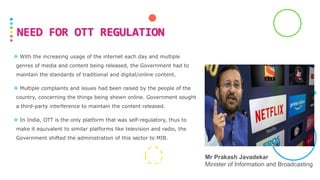  With the increasing usage of the internet each day and multiple
genres of media and content being released, the Government had to
maintain the standards of traditional and digital/online content.
 Multiple complaints and issues had been raised by the people of the
country, concerning the things being shown online. Government sought
a third-party interference to maintain the content released.
 In India, OTT is the only platform that was self-regulatory, thus to
make it equivalent to similar platforms like television and radio, the
Government shifted the administration of this sector to MIB.
NEED FOR OTT REGULATION
Mr Prakash Javadekar
Minister of Information and Broadcasting
 