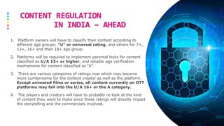 CONTENT REGULATION
IN INDIA – AHEAD
1. Platform owners will have to classify their content according to
different age groups: “U" or universal rating, and others for 7+,
13+, 16+ and then 18+ age group.
2. Platforms will be required to implement parental locks for content
classified as U/A 13+ or higher, and reliable age verification
mechanisms for content classified as “A".
3. There are various categories of ratings now which may become
more cumbersome for the content creator as well as the platform.
Except animated films or series, all content currently on OTT
platforms may fall into the U/A 16+ or the A category.
4. The players and creators will have to probably re-look at the kind
of content they want to make since these ratings will directly impact
the storytelling and the commercials involved.
 