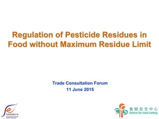 Regulation of Pesticide Residues in
Food without Maximum Residue Limit
Trade Consultation Forum
11 June 2015
 