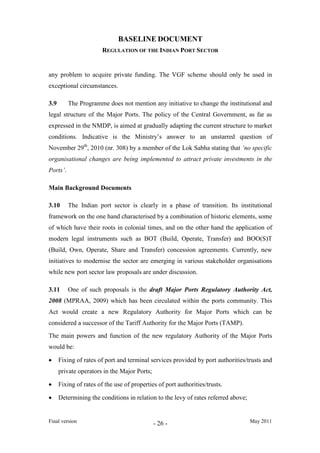 BASELINE DOCUMENT
REGULATION OF THE INDIAN PORT SECTOR
Final version May 2011- 26 -
any problem to acquire private funding. The VGF scheme should only be used in
exceptional circumstances.
3.9 The Programme does not mention any initiative to change the institutional and
legal structure of the Major Ports. The policy of the Central Government, as far as
expressed in the NMDP, is aimed at gradually adapting the current structure to market
conditions. Indicative is the Ministry’s answer to an unstarred question of
November 29th
Main Background Documents
, 2010 (nr. 308) by a member of the Lok Sabha stating that ‘no specific
organisational changes are being implemented to attract private investments in the
Ports’.
3.10 The Indian port sector is clearly in a phase of transition. Its institutional
framework on the one hand characterised by a combination of historic elements, some
of which have their roots in colonial times, and on the other hand the application of
modern legal instruments such as BOT (Build, Operate, Transfer) and BOO(S)T
(Build, Own, Operate, Share and Transfer) concession agreements. Currently, new
initiatives to modernise the sector are emerging in various stakeholder organisations
while new port sector law proposals are under discussion.
3.11 One of such proposals is the draft Major Ports Regulatory Authority Act,
2008 (MPRAA, 2009) which has been circulated within the ports community. This
Act would create a new Regulatory Authority for Major Ports which can be
considered a successor of the Tariff Authority for the Major Ports (TAMP).
The main powers and function of the new regulatory Authority of the Major Ports
would be:
• Fixing of rates of port and terminal services provided by port authorities/trusts and
private operators in the Major Ports;
• Fixing of rates of the use of properties of port authorities/trusts.
• Determining the conditions in relation to the levy of rates referred above;
 
