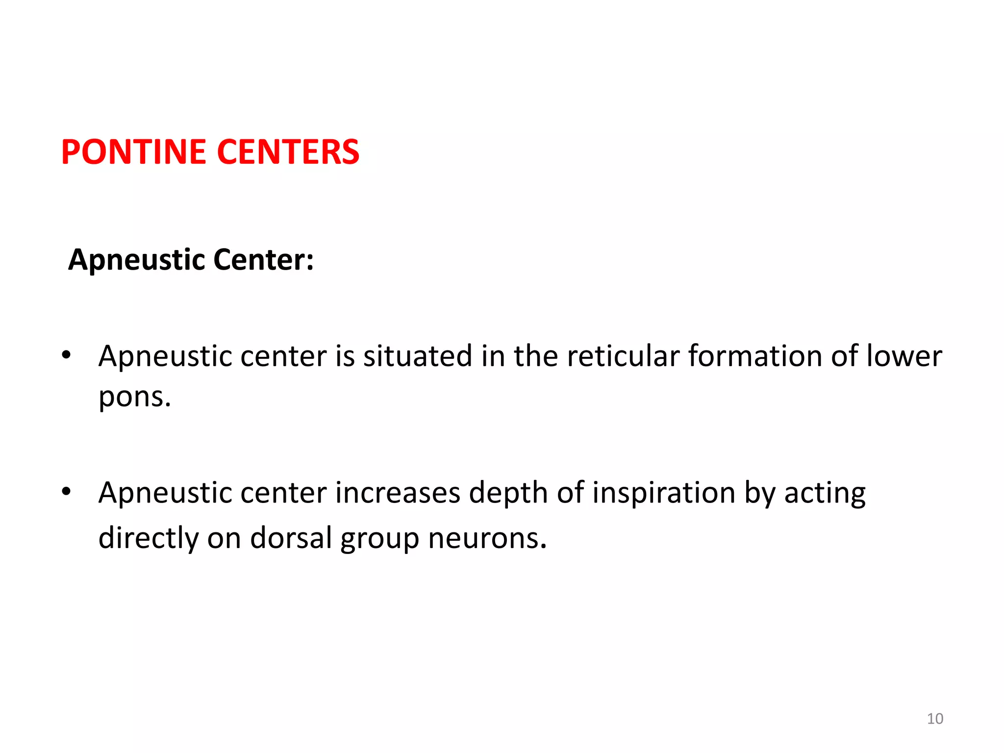 PONTINE CENTERS
Apneustic Center:
• Apneustic center is situated in the reticular formation of lower
pons.
• Apneustic center increases depth of inspiration by acting
directly on dorsal group neurons.
10
 