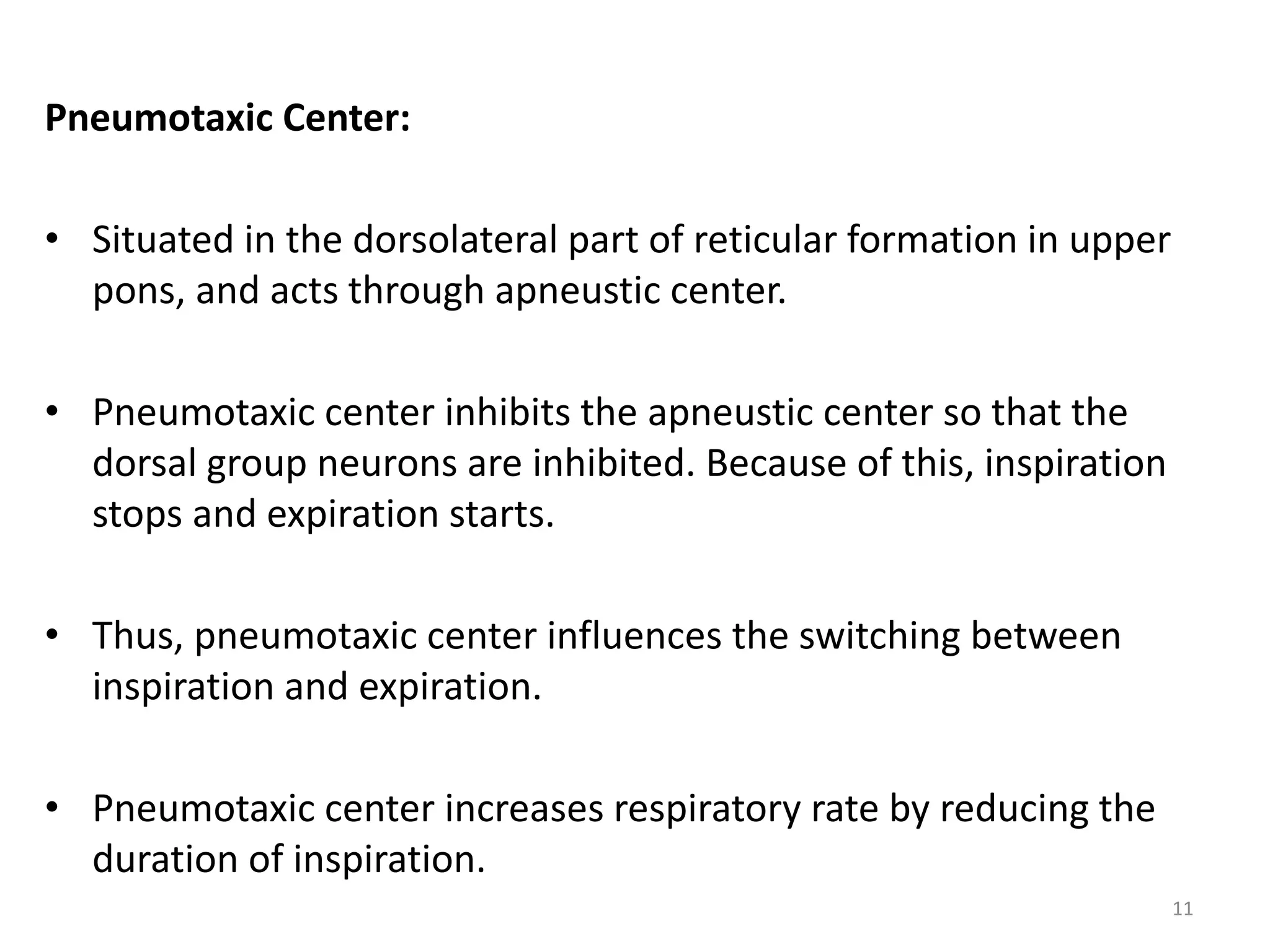 Pneumotaxic Center:
• Situated in the dorsolateral part of reticular formation in upper
pons, and acts through apneustic center.
• Pneumotaxic center inhibits the apneustic center so that the
dorsal group neurons are inhibited. Because of this, inspiration
stops and expiration starts.
• Thus, pneumotaxic center influences the switching between
inspiration and expiration.
• Pneumotaxic center increases respiratory rate by reducing the
duration of inspiration.
11
 