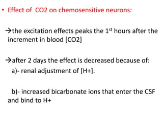 • Effect of CO2 on chemosensitive neurons:
→the excitation effects peaks the 1st hours after the
increment in blood [CO2]
→after 2 days the effect is decreased because of:
a)- renal adjustment of [H+].
b)- increased bicarbonate ions that enter the CSF
and bind to H+
 