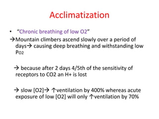 Acclimatization
• “Chronic breathing of low O2”
→Mountain climbers ascend slowly over a period of
days→ causing deep breathing and withstanding low
PO2
→ because after 2 days 4/5th of the sensitivity of
receptors to CO2 an H+ is lost
→ slow [O2]→ ↑ventilation by 400% whereas acute
exposure of low [O2] will only ↑ventilation by 70%
 