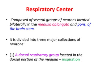 Respiratory Center
• Composed of several groups of neurons located
bilaterally in the medulla oblongata and pons. of
the brain stem.
• It is divided into three major collections of
neurons:
• (1) A dorsal respiratory group located in the
dorsal portion of the medulla – inspiration
 