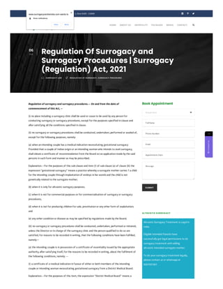 Book Appointment
SUBMIT
Altruistic Surrogacy Treatment is Legal in
India.
Eligible Intended Parents have
successfully got legal permissions to do
surrogacy treatment with willing
altruistic Intended surrogate mother.
To do your surrogacy treatment legally,
please contact us or whatsapp at
9267937367.
Regulation of surrogacy and surrogacy procedures.— On and from the date of
commencement of this Act, —
(i) no place including a surrogacy clinic shall be used or cause to be used by any person for
conducting surrogacy or surrogacy procedures, except for the purposes specified in clause and
after satisfying all the conditions specified in clause.
(ii) no surrogacy or surrogacy procedures shall be conducted, undertaken, performed or availed of,
except for the following purposes, namely:
(a) when an intending couple has a medical indication necessitating gestational surrogacy:
Provided that a couple of Indian origin or an intending woman who intends to avail surrogacy,
shall obtain a certificate of recommendation from the Board on an application made by the said
persons in such form and manner as may be prescribed.
Explanation.—For the purposes of this sub-clause and item (I) of sub-clause (a) of clause (iii) the
expression “gestational surrogacy” means a practice whereby a surrogate mother carries 7 a child
for the intending couple through implantation of embryo in her womb and the child is not
genetically related to the surrogate mother;
(b) when it is only for altruistic surrogacy purposes;
(c) when it is not for commercial purposes or for commercialisation of surrogacy or surrogacy
procedures;
(d) when it is not for producing children for sale, prostitution or any other form of exploitation;
and
(e) any other condition or disease as may be specified by regulations made by the Board;
(iii) no surrogacy or surrogacy procedures shall be conducted, undertaken, performed or initiated,
unless the Director or in-charge of the surrogacy clinic and the person qualified to do so are
satisfied, for reasons to be recorded in writing, that the following conditions have been fulfilled,
namely:—
(a) the intending couple is in possession of a certificate of essentiality issued by the appropriate
authority, after satisfying itself, for the reasons to be recorded in writing, about the fulfilment of
the following conditions, namely: —
(I) a certificate of a medical indication in favour of either or both members of the intending
couple or intending woman necessitating gestational surrogacy from a District Medical Board.
Explanation.—For the purposes of this item, the expression “District Medical Board” means a
 +91 9999168746  S-21, Greater Kailash - 1, New Delhi - 110048   
06
FEB
Regulation Of Surrogacy and
Surrogacy Procedures | Surrogacy
(Regulation) Act, 2021
m SURROGACY LAW  REGULATION OF SURROGACY, SURROGACY PROCEDURES
Department 
FullName
Phone Number
Email
Appointment Date
Message
ALT RUIST IC SURROG ACY

HOME ABOUT US INFERTILITY PACKAGES MEDIA CONTACT
→

Contact
Us
www.surrogacycentreindia.com wants to
Show notifications
Allow Block
 
