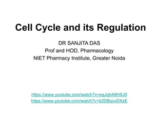 Cell Cycle and its Regulation
https://www.youtube.com/watch?v=eqJqhA8HSJ0
https://www.youtube.com/watch?v=k2DBsovDXxE
DR SANJITA DAS
Prof and HOD, Pharmacology
NIET Pharmacy Institute, Greater Noida
 
