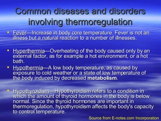 Common diseases and disorders involving thermoregulation Fever —Increase in body core temperature. Fever is not an illness but a natural reaction to a number of illnesses.  Hyperthermia —Overheating of the body caused only by an external factor, as for example a hot environment, or a hot bath.  Hypothermia —A low body temperature, as caused by exposure to cold weather or a state of low temperature of the body induced by decreased  metabolism .  Hypothyroidism —Hypothyroidism refers to a condition in which the amount of thyroid hormones in the body is below normal. Since the thyroid hormones are important in thermoregulation, hypothyroidism affects the body's capacity to control temperature.  Source from E-notes.com Incorporation 