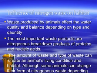 Waste produced by animals effect the water quality and balance depending on type and qauntity  The most important waste products are nitrogenous breakdown products of proteins and nucleic acids.  The amount of waste and type of waste can  create an animal’s living condition and habitat. Although some animals can change their form of nitrogenous waste depending on their adaptation to a new environment.  There are different types of waste secreted from animals Urea, Ammonia, and Uric acid.  