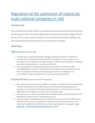 Regulation of the submission of reports by
multi-national companies in UAE
INTRODUCTION
The United Arab Emirates (UAE) has introduced Country-by-Country (CbC) Reporting
(CbCR) requirements, that will be applicable to businesses that have a legal entity or
branch in the country and are members of a multinational enterprise (MNE) group
with consolidated annual turnover of more than AED 3.15 billion.
DEFINITIONS
MNE Group: Any Group that;
1. Includes two or more enterprises the tax residence for which is in different
jurisdictions or includes an enterprise that is resident for tax purposes in one
jurisdiction and is subject to tax with respect to the business carried out through a
permanent establishment in another jurisdiction.
2. and having total consolidated group revenue equal to or more than AED
3,150,000,000 (three billion one hundred fifty million dirham) during the Fiscal
Year immediately preceding the Reporting Fiscal Year as reflected in its
Consolidated Financial Statements for such preceding Fiscal Year.
Constituent Entity: means any of the following;
1. Any separate business unit of an MNE Group that is included in the Consolidated
Financial Statements of the MNE Group for financial reporting preparation
purposes or would be so included if equity interests in such business unit of an
MNE Group were traded on a public securities exchange.
2. Any business unit that is excluded from the MNE Group’s Consolidated Financial
Statements solely on size or materiality grounds.
3. Any permanent establishment of any separate business unit of the MNE Group,
provided the business unit prepares a separate financial statement for such
permanent establishment for financial reporting preparation, regulatory, tax
reporting, or internal management control purposes.
 
