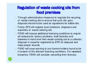 Regulation of waste cooking oils from
food premises
1
 Through administrative measures to regulate the recycling
of waste cooking oils to ensure that such oils upon
disposal should not be used as ingredients for edible oils.
 Firstly, EPD will register local collectors, disposers and
exporters of waste cooking oils.
 FEHD will impose additional licensing conditions to require
all restaurants, factory canteens, food factories and
bakeries to hand over their waste cooking oils to a collector,
disposer or exporter registered by EPD for disposal and
keep proper records.
 FEHD will issue warning to any licence holders found to be
in breach of the relevant licensing conditions. For repeated
breaches, FEHD will consider cancelling their licences.
 