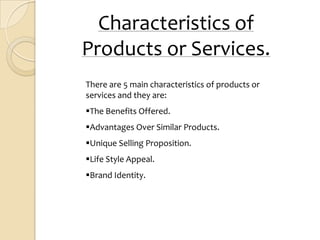 Characteristics of
Products or Services.
There are 5 main characteristics of products or
services and they are:
The Benefits Offered.
Advantages Over Similar Products.
Unique Selling Proposition.
Life Style Appeal.
Brand Identity.
 