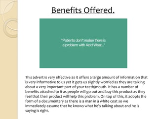 Benefits Offered.




This advert is very effective as it offers a large amount of information that
is very informative to us yet it gets us slightly worried as they are talking
about a very important part of your teeth/mouth. It has a number of
benefits attached to it as people will go out and buy this product as they
feel that their product will help this problem. On top of this, it adopts the
form of a documentary as there is a man in a white coat so we
immediately assume that he knows what he’s talking about and he is
saying is right.
 