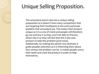 Unique Selling Proposition.

 The sensodyne advert also has a unique selling
 proposition as it doesn’t have many competitors that
 are targeting their toothpaste at the same particular
 problem that sensodyne are. This makes their product
 unique as it is a one of a kind and people will therefore
 go out and buy it as they won’t be able to find any
 others like it so they will feel that this is the only
 product to help this problem (acid wear).
 Additionally, by making the advert very dramatic it
 grabs peoples attention as it is informing them about
 how serious the problem can be. It makes people worry
 their teeth and want the product in order to help
 themselves.
 