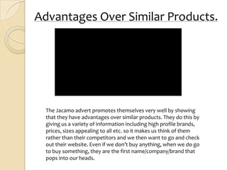 Advantages Over Similar Products.




  The Jacamo advert promotes themselves very well by showing
  that they have advantages over similar products. They do this by
  giving us a variety of information including high profile brands,
  prices, sizes appealing to all etc. so it makes us think of them
  rather than their competitors and we then want to go and check
  out their website. Even if we don’t buy anything, when we do go
  to buy something, they are the first name/company/brand that
  pops into our heads.
 