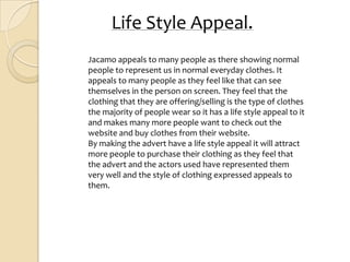 Life Style Appeal.
Jacamo appeals to many people as there showing normal
people to represent us in normal everyday clothes. It
appeals to many people as they feel like that can see
themselves in the person on screen. They feel that the
clothing that they are offering/selling is the type of clothes
the majority of people wear so it has a life style appeal to it
and makes many more people want to check out the
website and buy clothes from their website.
By making the advert have a life style appeal it will attract
more people to purchase their clothing as they feel that
the advert and the actors used have represented them
very well and the style of clothing expressed appeals to
them.
 